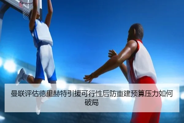 曼联评估德里赫特引援可行性后防重建预算压力如何破局