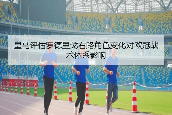 皇马评估罗德里戈右路角色变化对欧冠战术体系影响