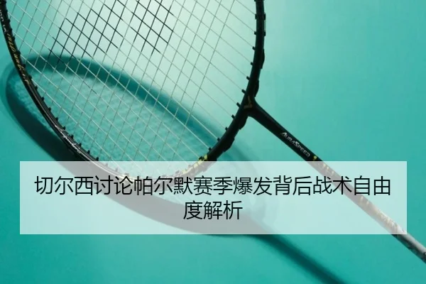 切尔西讨论帕尔默赛季爆发背后战术自由度解析