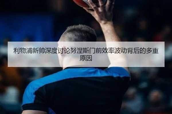 利物浦新帅深度讨论努涅斯门前效率波动背后的多重原因
