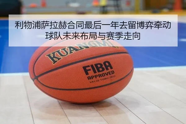 利物浦萨拉赫合同最后一年去留博弈牵动球队未来布局与赛季走向